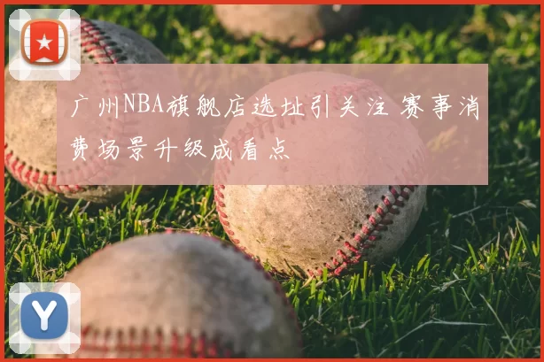 广州NBA旗舰店选址引关注 赛事消费场景升级成看点