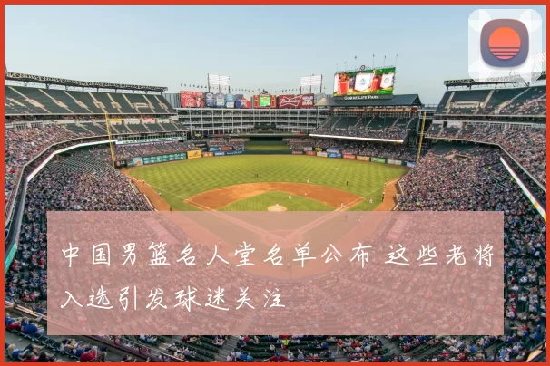 中国男篮名人堂名单公布 这些老将入选引发球迷关注