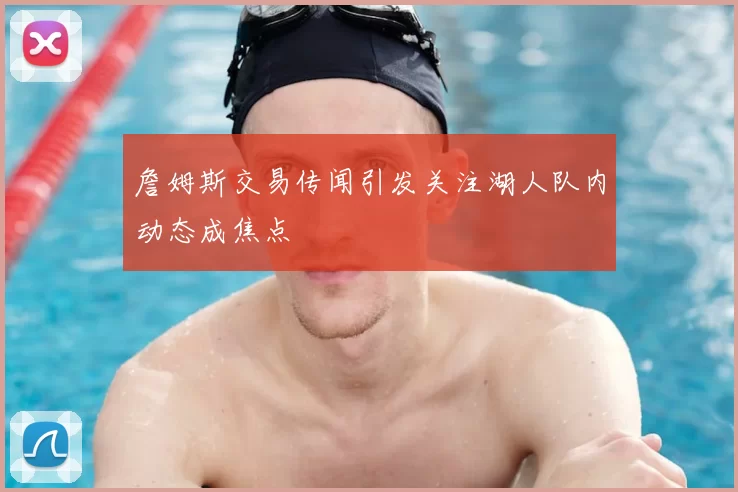 詹姆斯交易传闻引发关注湖人队内动态成焦点