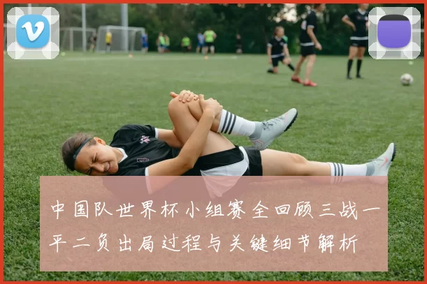 中国队世界杯小组赛全回顾三战一平二负出局过程与关键细节解析