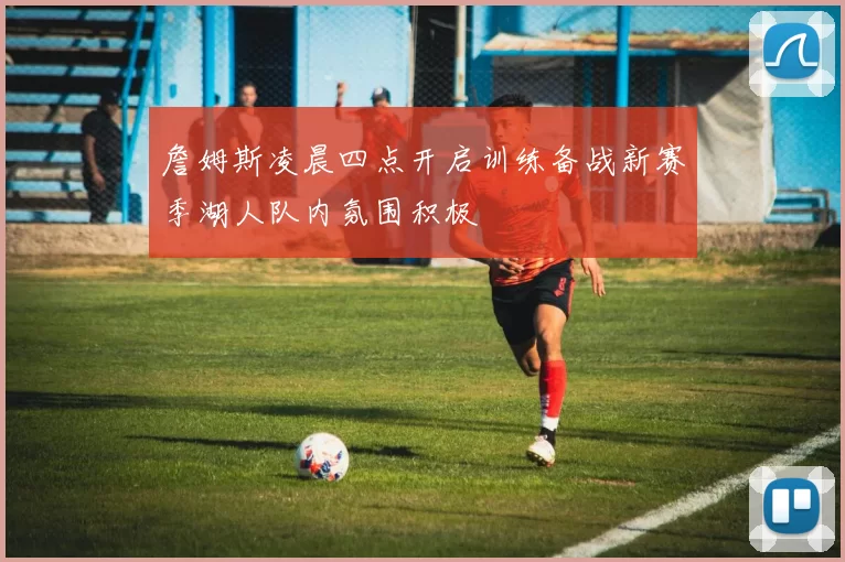 詹姆斯凌晨四点开启训练备战新赛季湖人队内氛围积极