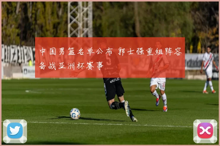 中国男篮名单公布 郭士强重组阵容备战亚洲杯赛事