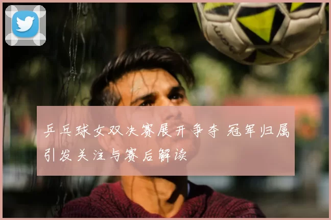 乒乓球女双决赛展开争夺 冠军归属引发关注与赛后解读