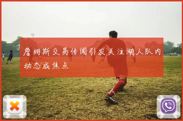 詹姆斯交易传闻引发关注湖人队内动态成焦点