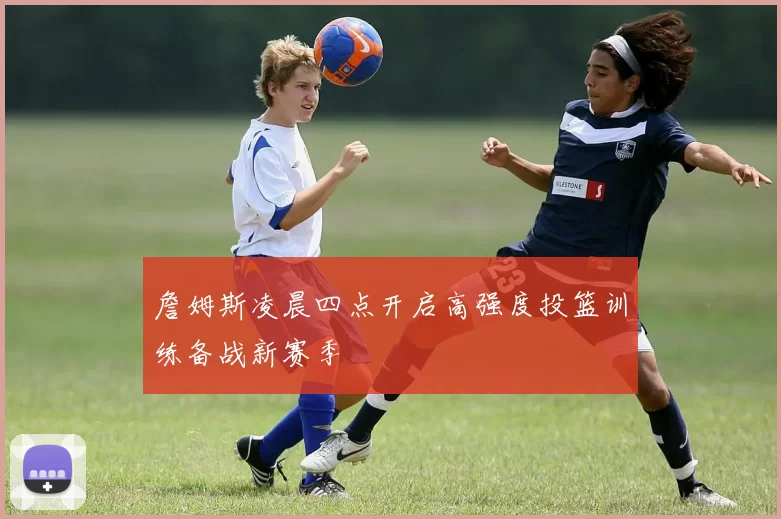 詹姆斯凌晨四点开启高强度投篮训练备战新赛季