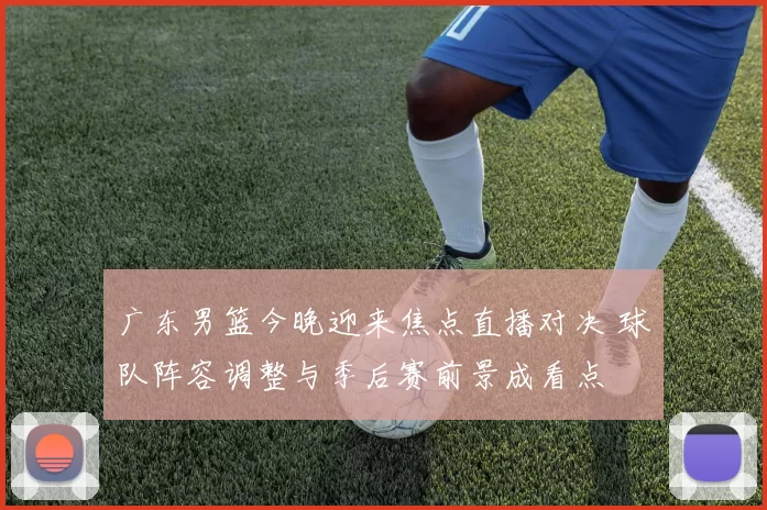 广东男篮今晚迎来焦点直播对决 球队阵容调整与季后赛前景成看点