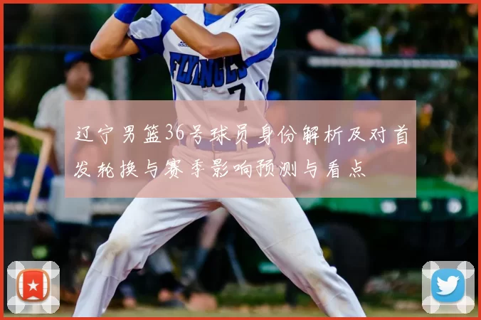 辽宁男篮36号球员身份解析及对首发轮换与赛季影响预测与看点