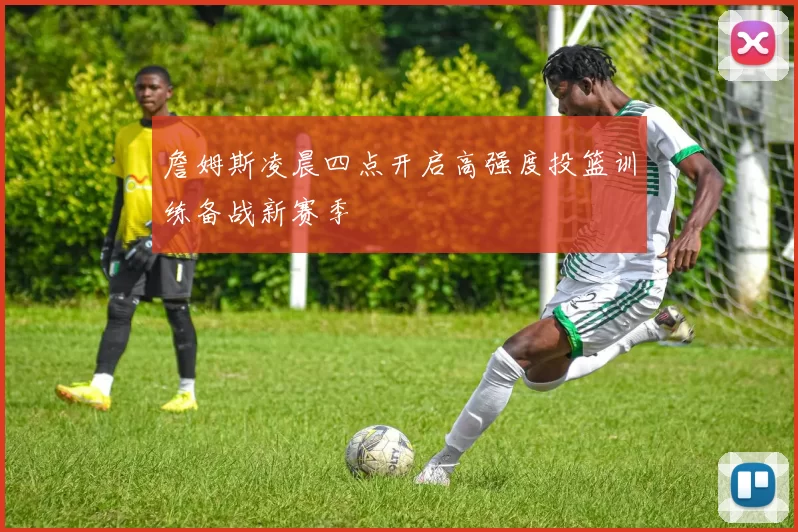 詹姆斯凌晨四点开启高强度投篮训练备战新赛季