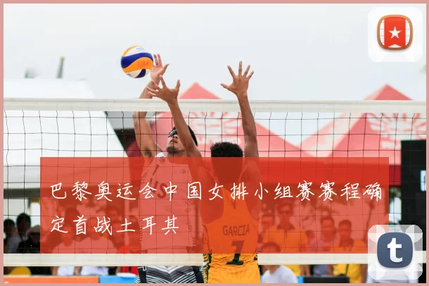 巴黎奥运会中国女排小组赛赛程确定首战土耳其