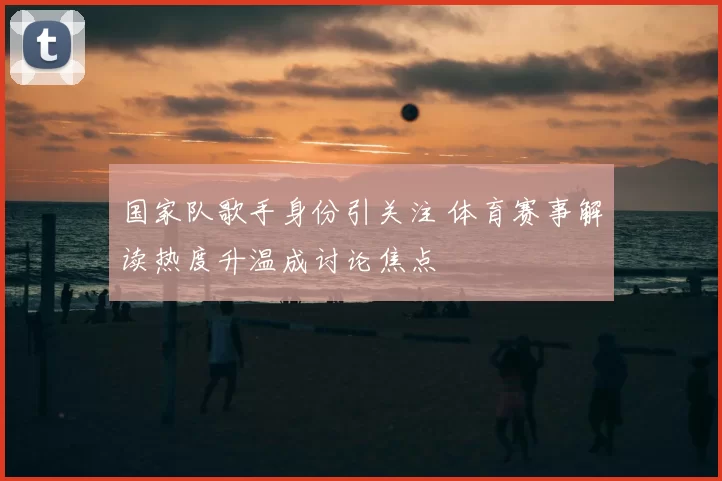 国家队歌手身份引关注 体育赛事解读热度升温成讨论焦点