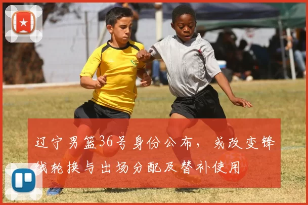 辽宁男篮36号身份公布，或改变锋线轮换与出场分配及替补使用