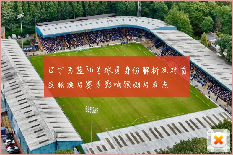 辽宁男篮36号球员身份解析及对首发轮换与赛季影响预测与看点