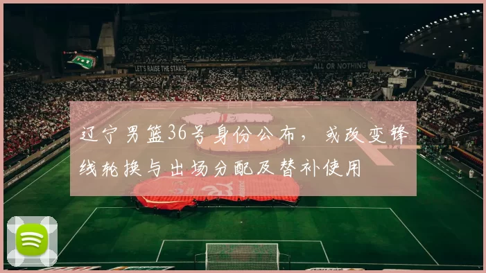 辽宁男篮36号身份公布，或改变锋线轮换与出场分配及替补使用