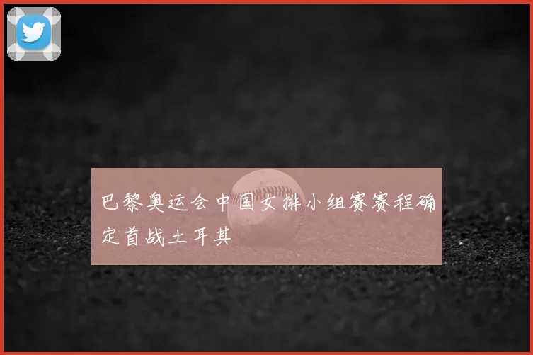 巴黎奥运会中国女排小组赛赛程确定首战土耳其