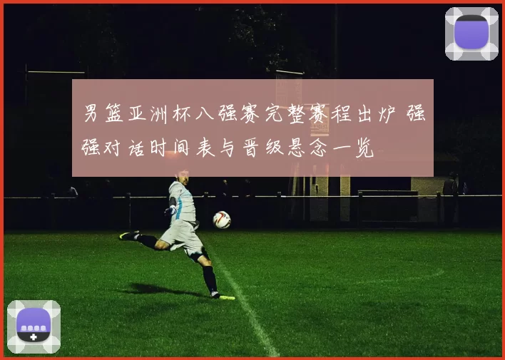 男篮亚洲杯八强赛完整赛程出炉 强强对话时间表与晋级悬念一览