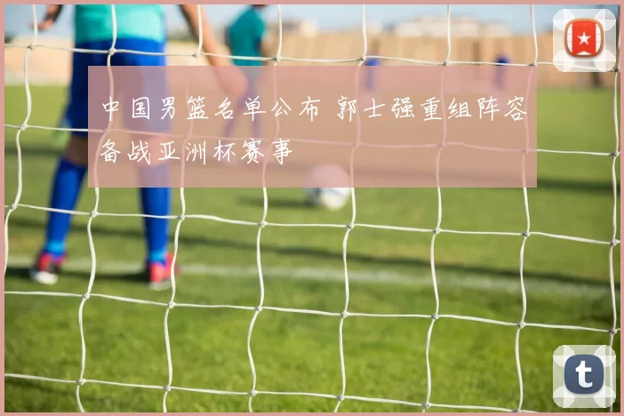 中国男篮名单公布 郭士强重组阵容备战亚洲杯赛事