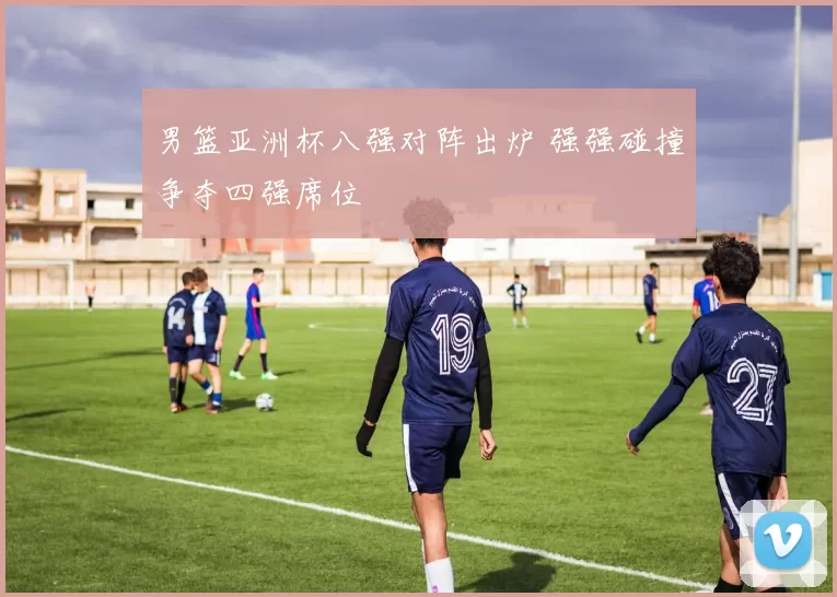 男篮亚洲杯八强对阵出炉 强强碰撞争夺四强席位