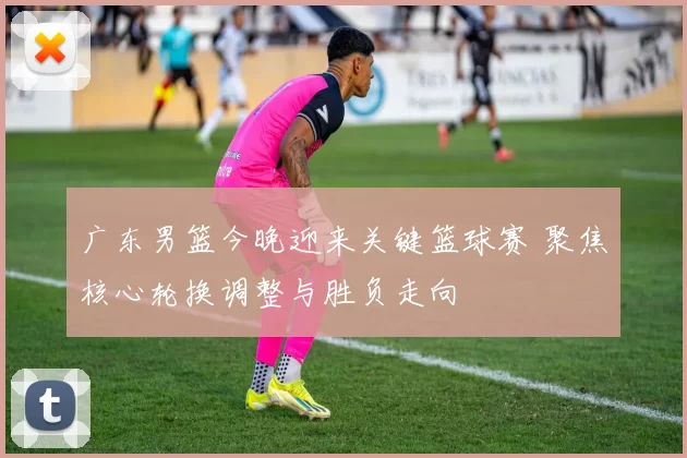 广东男篮今晚迎来关键篮球赛 聚焦核心轮换调整与胜负走向