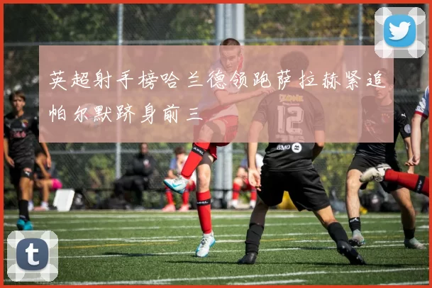 英超射手榜哈兰德领跑萨拉赫紧追帕尔默跻身前三