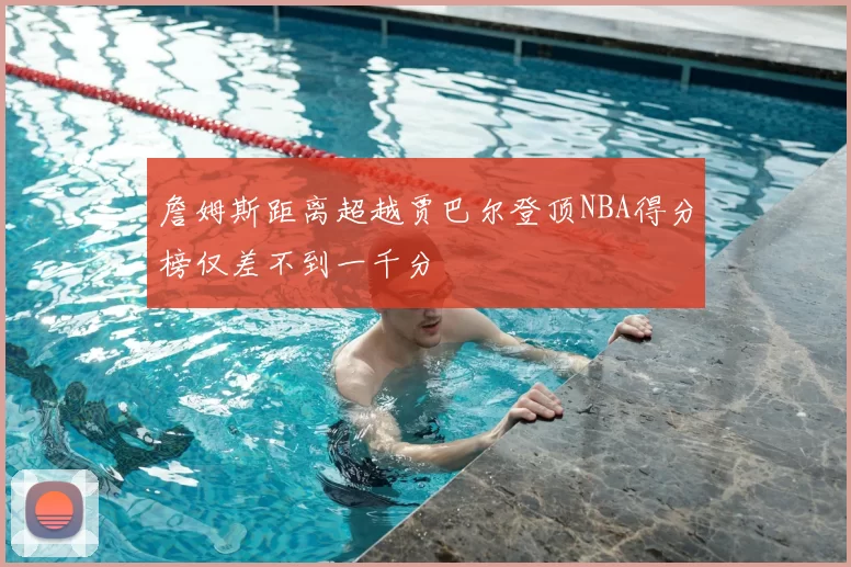 詹姆斯距离超越贾巴尔登顶NBA得分榜仅差不到一千分