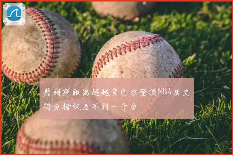 詹姆斯距离超越贾巴尔登顶NBA历史得分榜仅差不到一千分