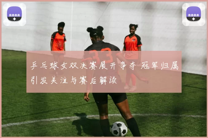 乒乓球女双决赛展开争夺 冠军归属引发关注与赛后解读