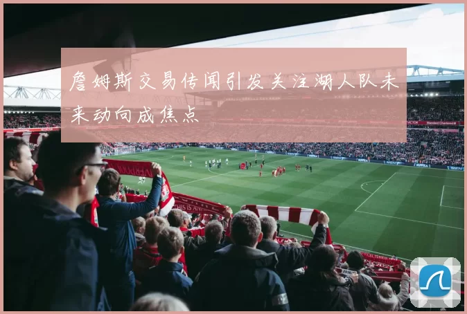 詹姆斯交易传闻引发关注湖人队未来动向成焦点