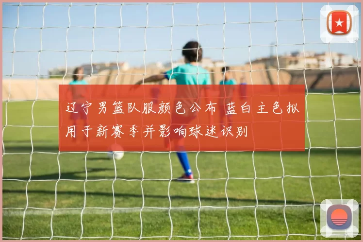 辽宁男篮队服颜色公布 蓝白主色拟用于新赛季并影响球迷识别