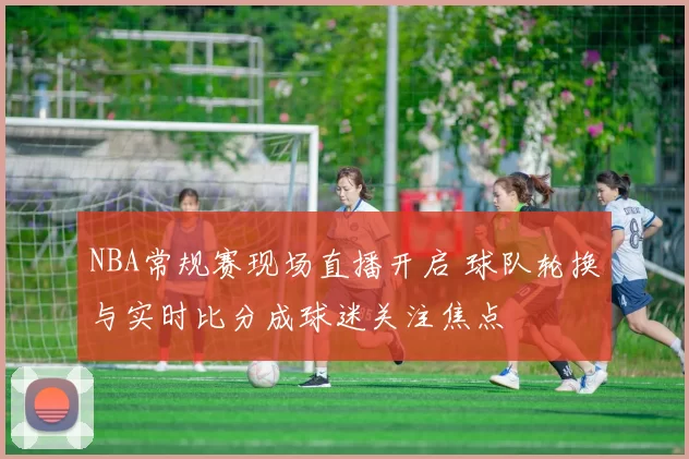 NBA常规赛现场直播开启 球队轮换与实时比分成球迷关注焦点