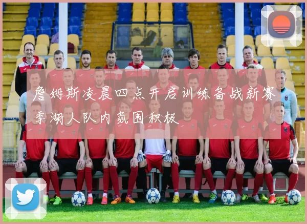 詹姆斯凌晨四点开启训练备战新赛季湖人队内氛围积极