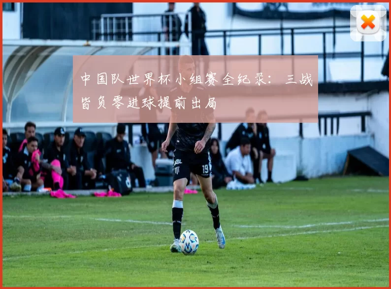 中国队世界杯小组赛全纪录：三战皆负零进球提前出局