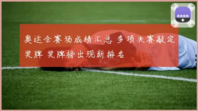 奥运会赛场成绩汇总 多项决赛敲定奖牌 奖牌榜出现新排名