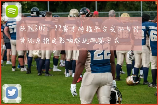 欧冠2021-22赛季转播平台安排与付费观看指南影响球迷观赛方式