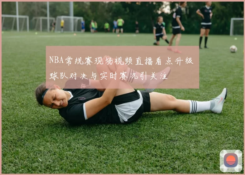 NBA常规赛现场视频直播看点升级 球队对决与实时赛况引关注
