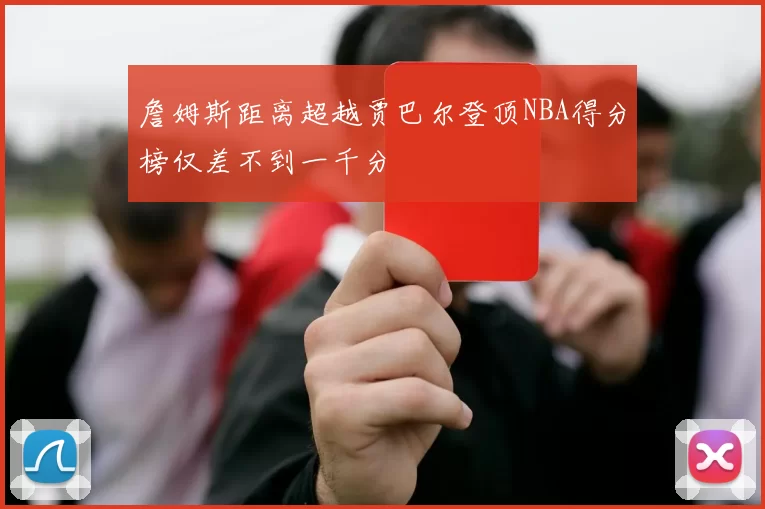 詹姆斯距离超越贾巴尔登顶NBA得分榜仅差不到一千分