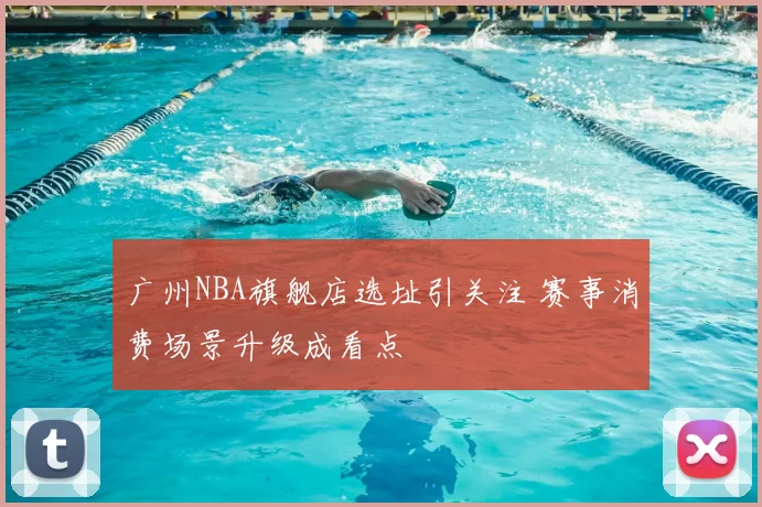 广州NBA旗舰店选址引关注 赛事消费场景升级成看点
