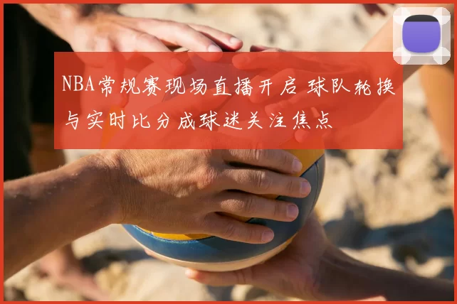 NBA常规赛现场直播开启 球队轮换与实时比分成球迷关注焦点