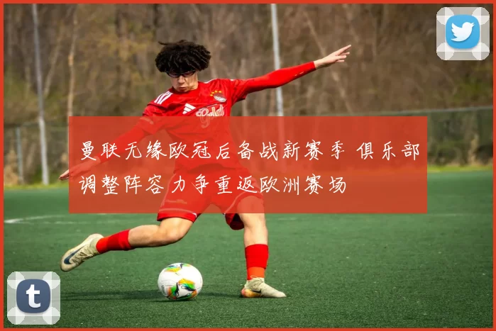 曼联无缘欧冠后备战新赛季 俱乐部调整阵容力争重返欧洲赛场